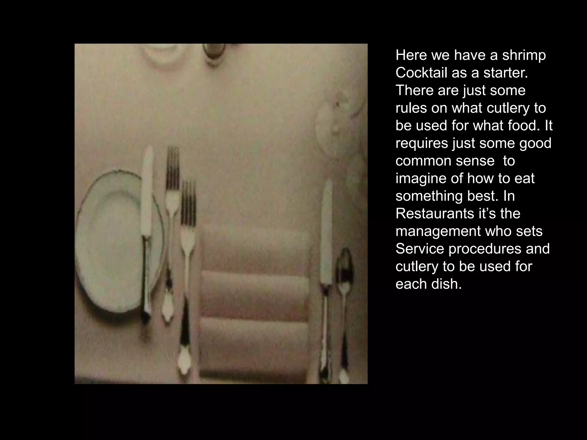 Here we have a shrimpCocktail as a starter.There are just some  rules on what cutlery to be used for what food. It requires just some good common sense  to imagine of how to eat something best. In Restaurants it’s the management who sets Service procedures and cutlery to be used for each dish.