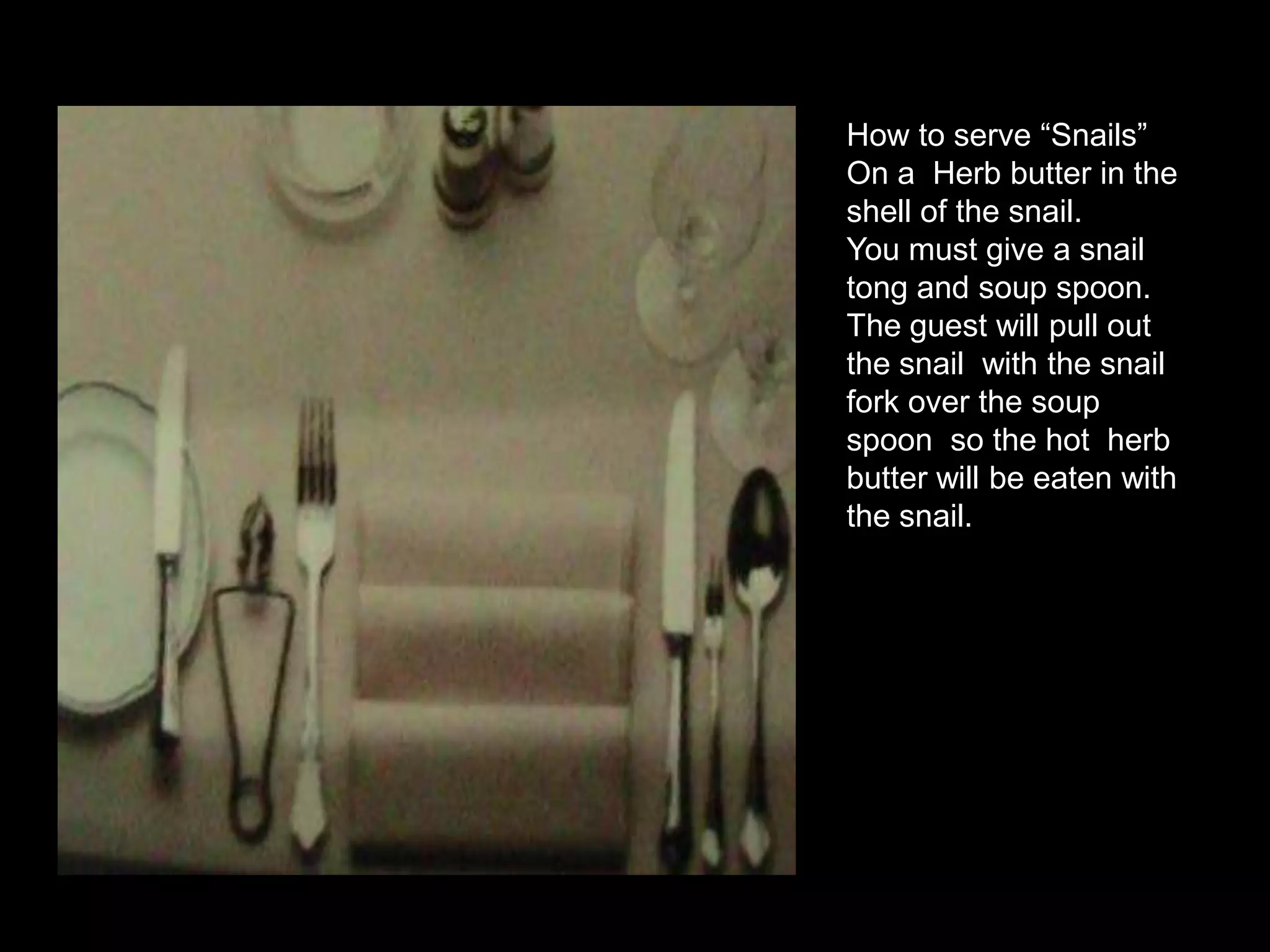 How to serve “Snails”On a  Herb butter in the shell of the snail. You must give a snail tong and soup spoon. The guest will pull out the snail  with the snail fork over the soup spoon  so the hot  herb butter will be eaten with the snail. 