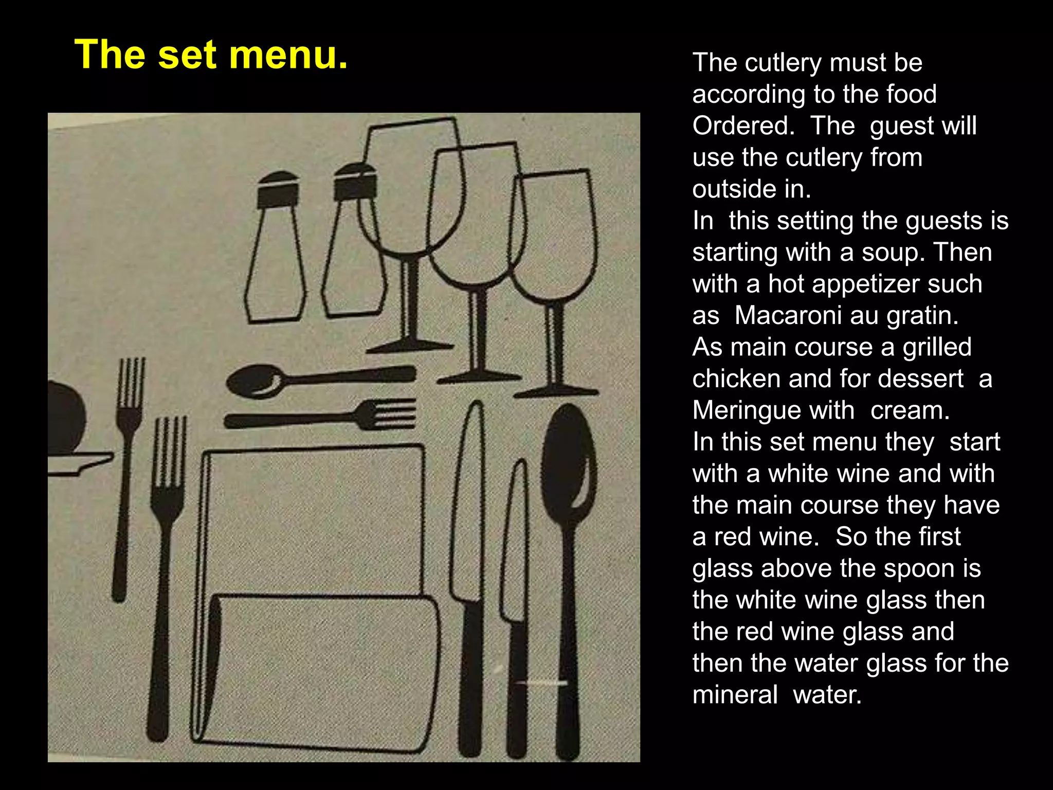 The set menu.The cutlery must be according to the food Ordered.  The  guest will use the cutlery from  outside in.In  this setting the guests is starting with a soup. Then with a hot appetizer such as  Macaroni au gratin.As main course a grilled chicken and for dessert  a Meringue with  cream. In this set menu they  start with a white wine and with the main course they have a red wine.  So the first glass above the spoon is the white wine glass then the red wine glass and then the water glass for the mineral  water.