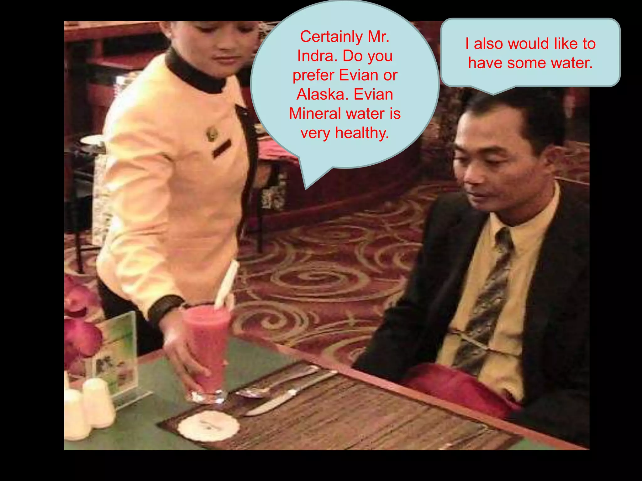 Certainly Mr. Indra. Do you prefer Evian or Alaska. Evian Mineral water is very healthy. I also would like to have some water.