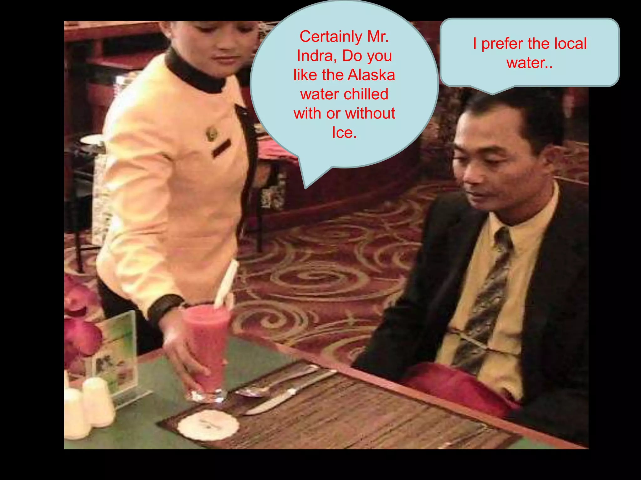 Certainly Mr. Indra, Do you like the Alaska water chilled with or without Ice. I prefer the local water..