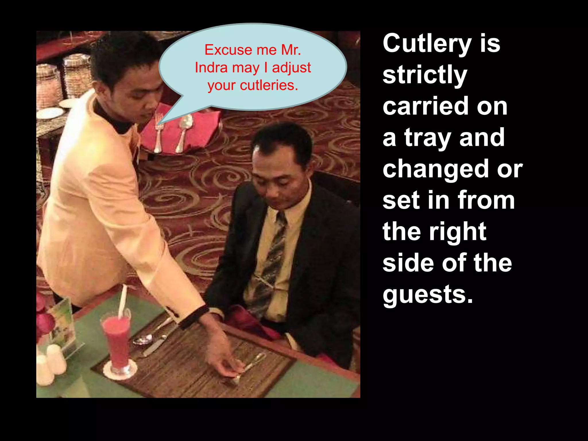 Cutlery is strictly carried on a tray and changed or set in from the right side of the guests.Excuse me Mr.Indra may I adjust your cutleries.