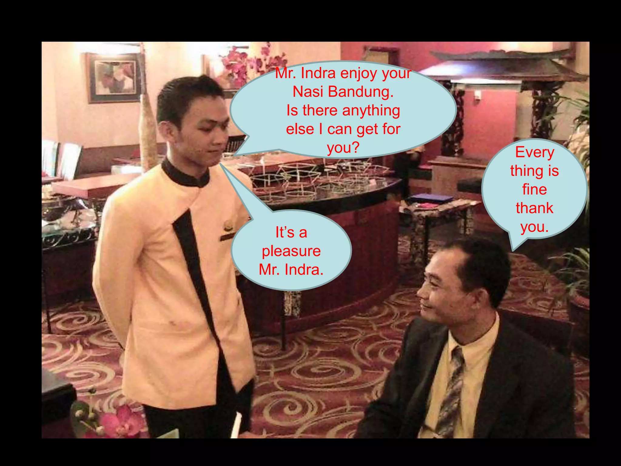 Mr. Indra enjoy your Nasi Bandung.Is there anything else I can get for you?Every thing is fine thank you.It’s a pleasure Mr. Indra.