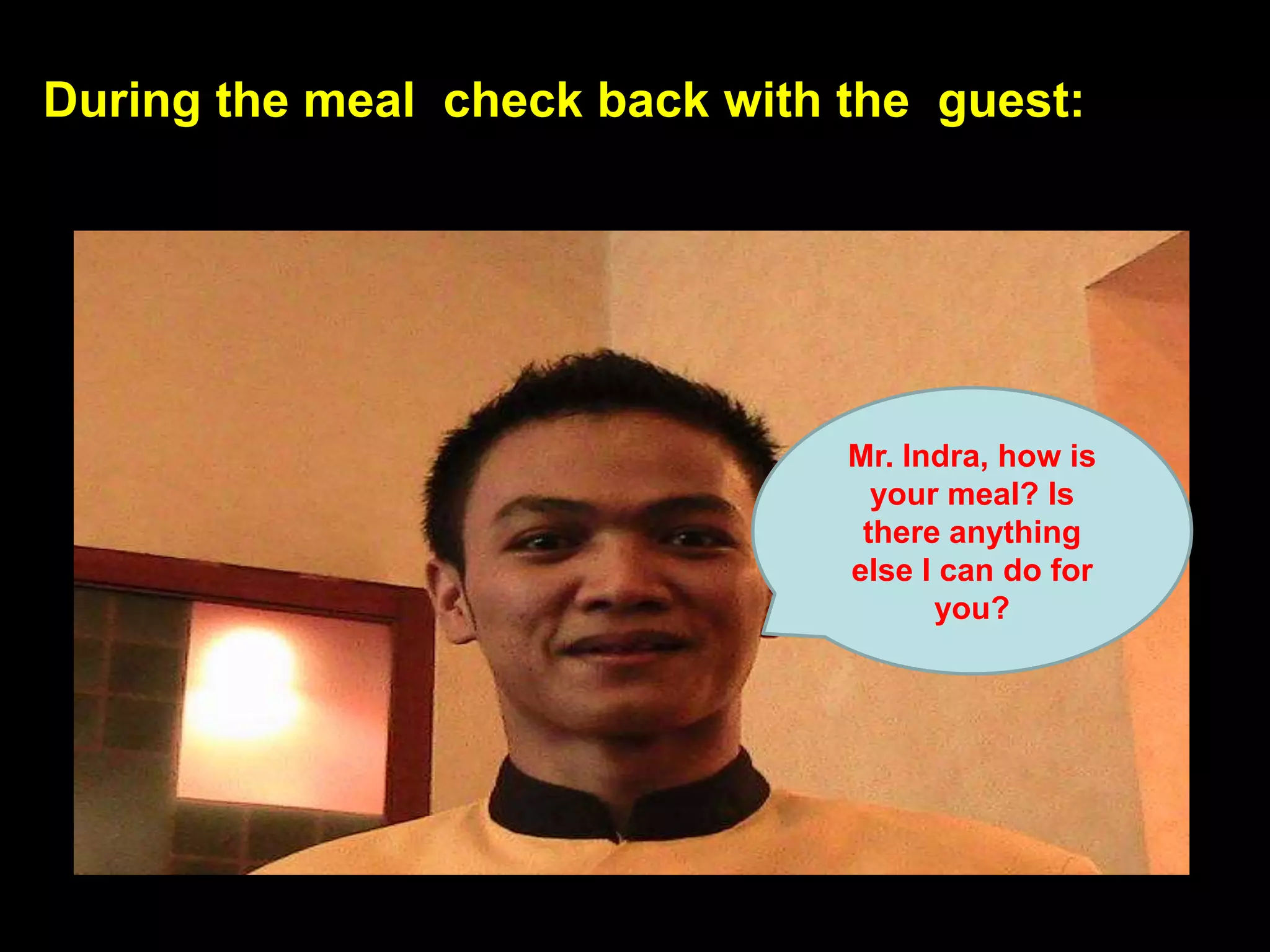 During the meal  check back with the  guest:Mr. Indra, how is your meal? Is there anything else I can do for you?
