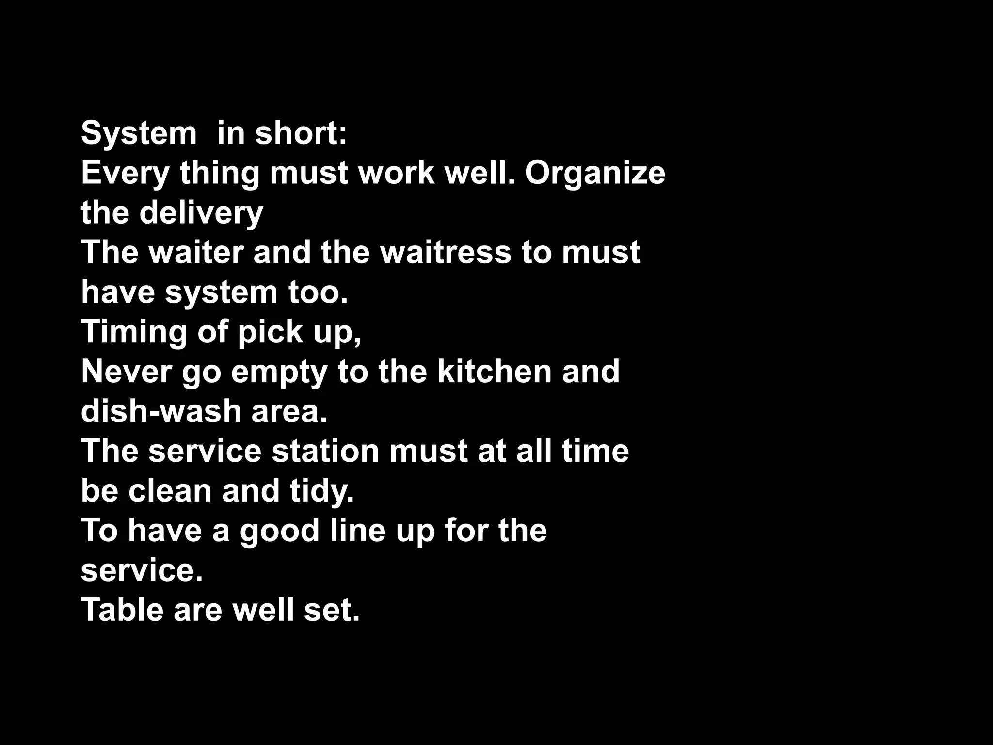 System  in short:Every thing must work well. Organize the deliveryThe waiter and the waitress to must have system too.Timing of pick up,Never go empty to the kitchen and dish-wash area.The service station must at all time be clean and tidy.To have a good line up for the service.Table are well set.
