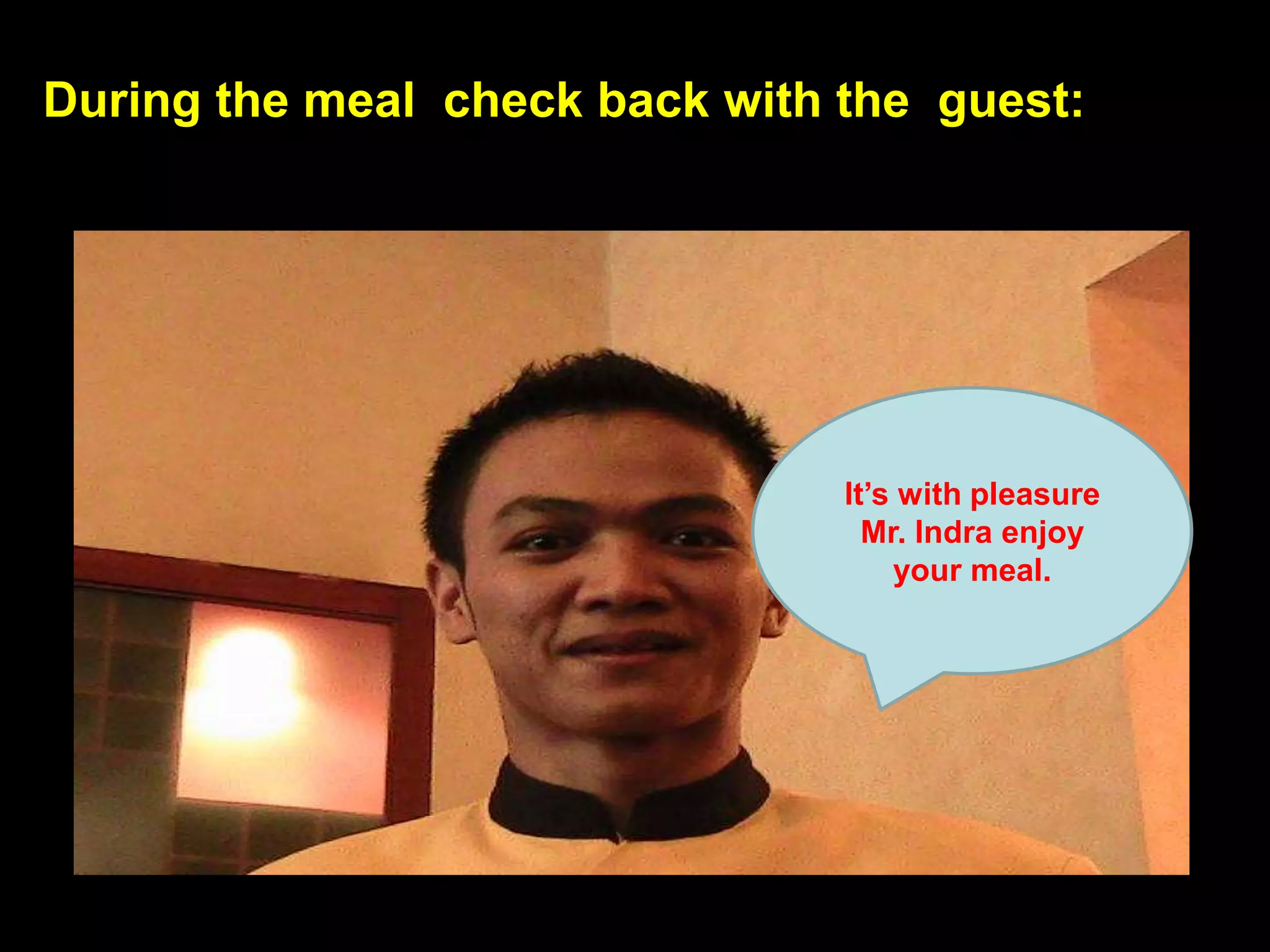 During the meal  check back with the  guest:It’s with pleasure Mr. Indra enjoy your meal.