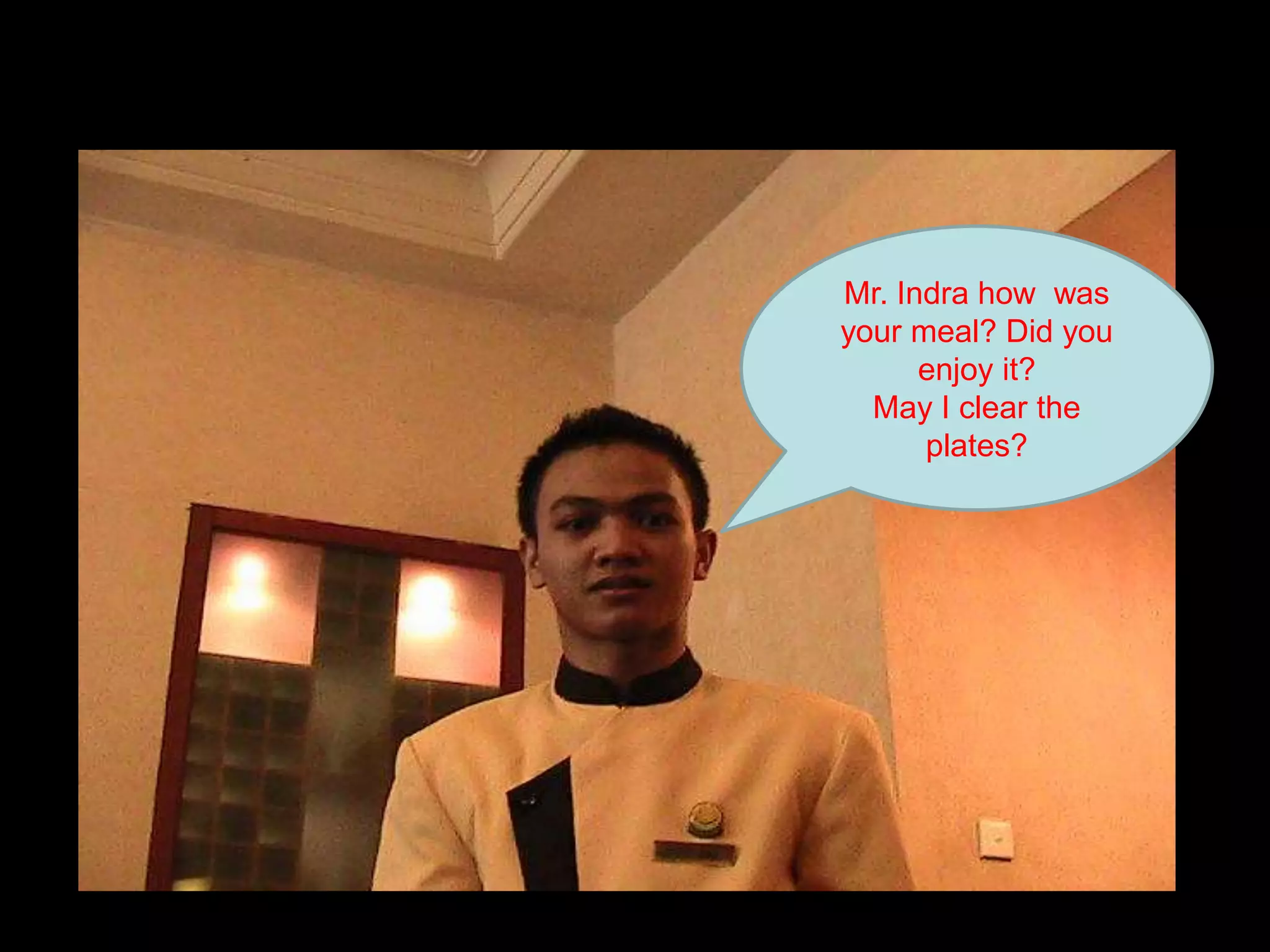 Mr. Indra how  was your meal? Did you enjoy it? May I clear the plates?