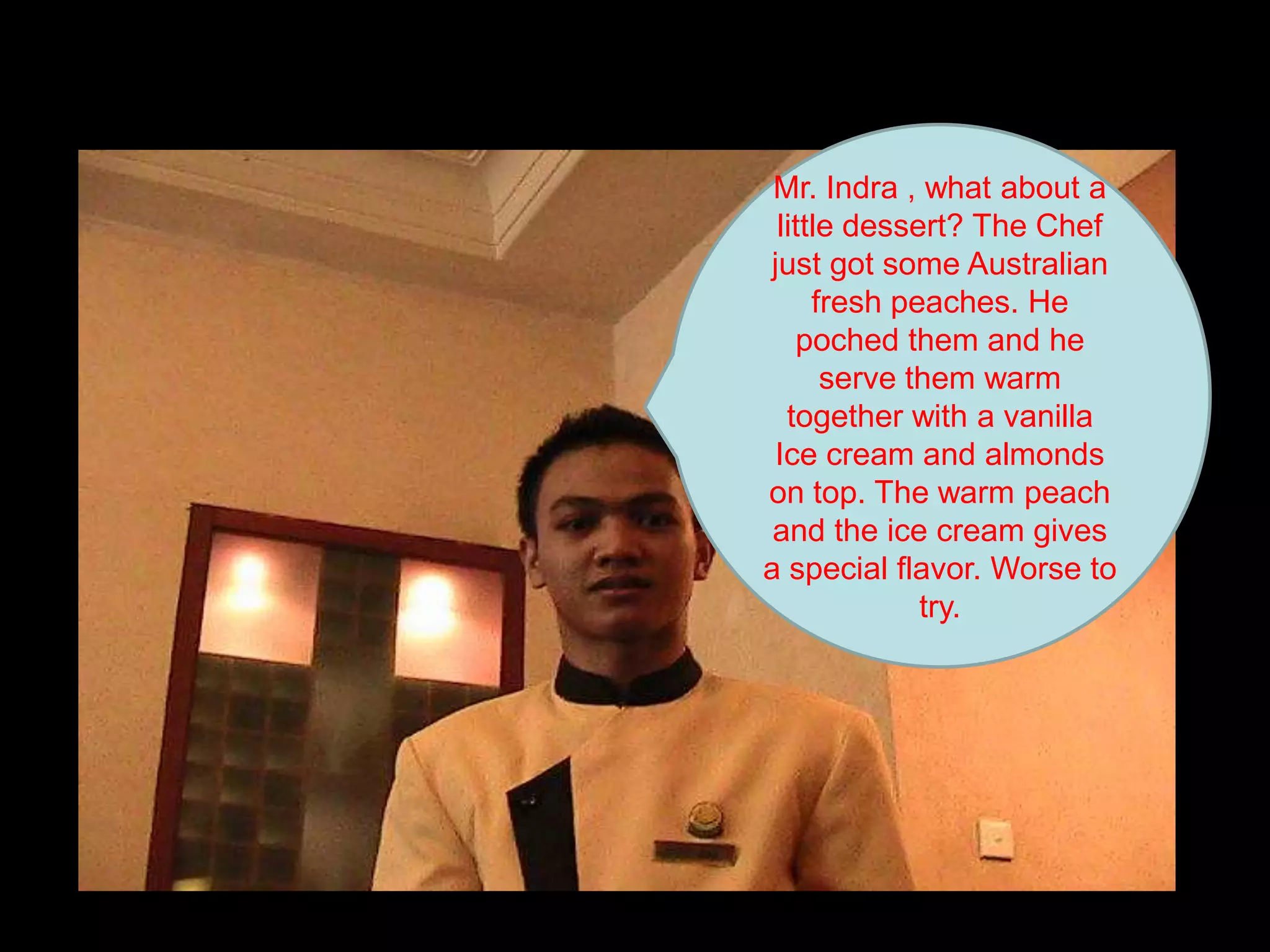 Mr. Indra , what about a little dessert? The Chef just got some Australian fresh peaches. He poched them and he serve them warm together with a vanilla Ice cream and almonds on top. The warm peach and the ice cream gives a special flavor. Worse to try.