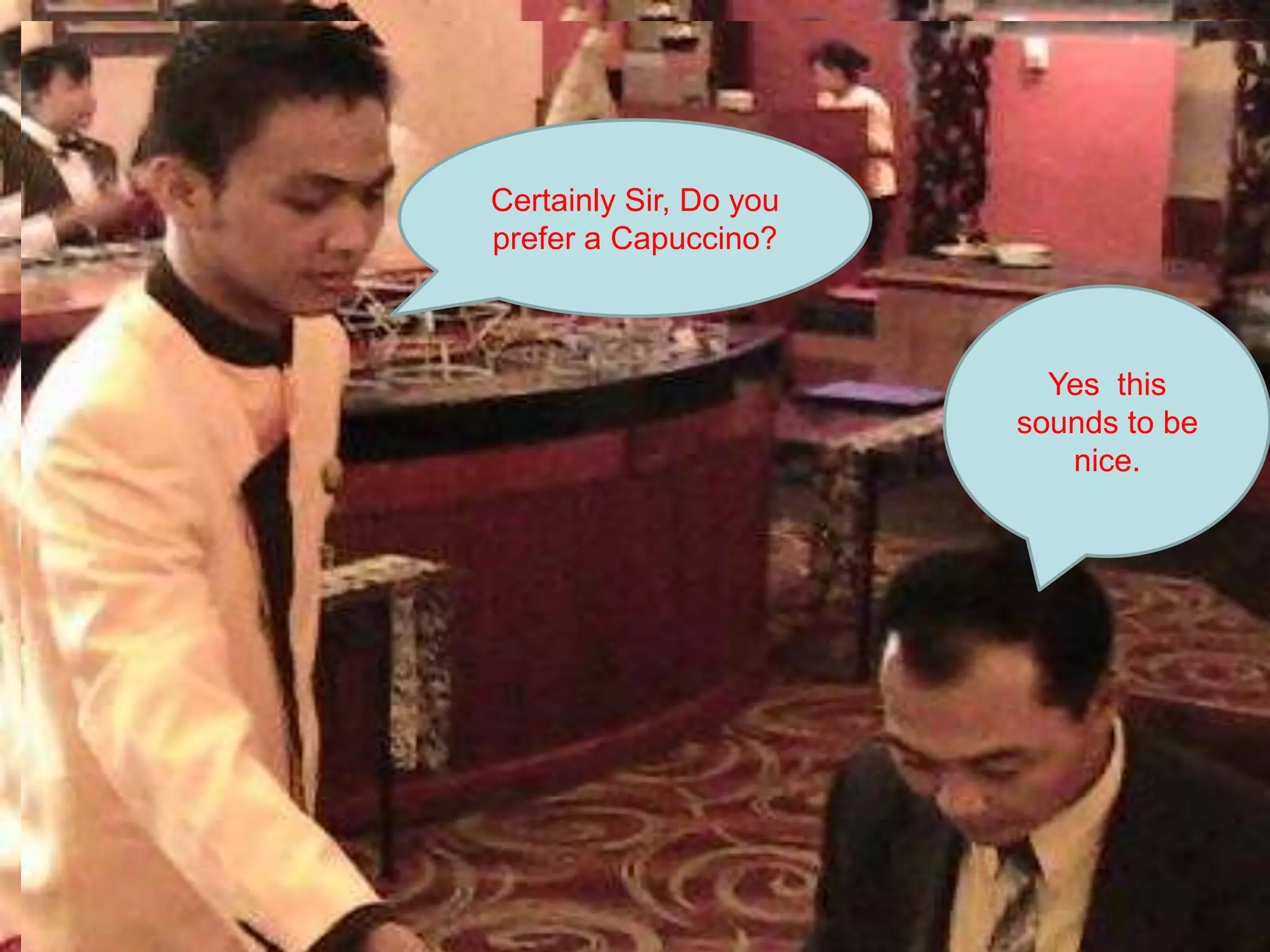 Certainly Sir, Do you prefer a Capuccino?Yes  this sounds to be nice. How about some coffee instead?Ok