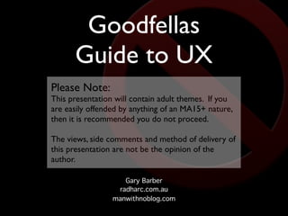 Goodfellas
      Guide to UX
Please Note:
This presentation will contain adult themes. If you
are easily offended by anything of an MA15+ nature,
then it is recommended you do not proceed.

The views, side comments and method of delivery of
this presentation are not be the opinion of the
author.

                    Gary Barber
                  radharc.com.au
                 manwithnoblog.com
 