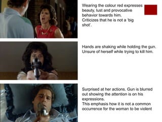 Wearing the colour red expresses
beauty, lust and provocative
behavior towards him.
Criticizes that he is not a ‘big
shot’.
Hands are shaking while holding the gun.
Unsure of herself while trying to kill him.
Surprised at her actions. Gun is blurred
out showing the attention is on his
expressions.
This emphasis how it is not a common
occurrence for the woman to be violent
 