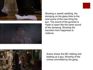 Showing a Jewish wedding, the
stomping on the glass links to the
next scene of the man firing the
gun. The sound of the gunshot is
made to seem like the same sound
of the stomping. Showing the
transition from happiness to
violence.
Scene shows the MC robbing and
beating up a guy. Showing of the
crimes committed by the gang.
 