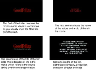 The End of the trailer contains the
movies name which is uncommon
as you usually know the films title
from the start.
The second use of the title of the film
adds ‘three decades of life in the
mafia’ which refers to the young
taking over the older generation.
The next scenes shows the name
of the actors and a clip of them in
the movie
Contains credits of the film,
distribution company, production
company, director and cast
 