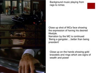 Background music playing from
rags to riches
Close up on the hands showing gold
bracelets and rings which are signs of
wealth and power
Close up shot of MCs face showing
the expression of having his desired
lifestyle.
Narration by the MC is continued
‘Being a gangster….better than being
president’
 