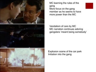 MC learning the rules of the
gang
More focus on the gang
member as he seems to have
more power than the MC
Vandalism of cars by MC
MC narration continues adoring
gangsters ‘meant being somebody’
Explosion scene of the car park
Initiation into the gang
 