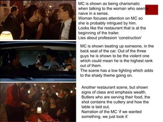 MC is shown as being charismatic
when talking to the woman who seems
naive in a sense.
Woman focuses attention on MC so
she is probably intrigued by him.
Looks like the restaurant that is at the
beginning of the trailer.
Lies about profession ‘construction’
MC is shown beating up someone, in the
back seat of the car. Out of the three
guys he is shown to be the violent one
which could mean he is the highest rank
out of them.
The scene has a low lighting which adds
to the shady theme going on.
Another restaurant scene, but shown
signs of class and emphasis wealth.
Butlers who are serving their food, the
shot contains the cutlery and how the
table is laid out.
Narration of the MC ‘if we wanted
something, we just took it’
 