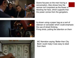 Scene focuses on the men having a
conversation. Also shows how the
woman isn't important as the flower is
blocking her face, which supports that
the power comes from the gangsters.
Is shown using a paper bag as a sort of
silencer or concealer which could emphasis
the use of street thinking.
Firing shots, putting the attention on them
MC Narration saying ‘Better than City
Bank’ could imply it was easy to steal
from them
 