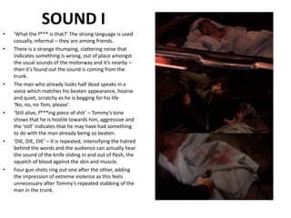 SOUND I‘What the f*** is that?’ The strong language is used casually, informal – they are among friends. There is a strange thumping, clattering noise that indicates something is wrong, out of place amongst the usual sounds of the motorway and it’s nearby – then it’s found out the sound is coming from the trunk.The man who already looks half dead speaks in a voice which matches his beaten appearance, hoarse and quiet, scratchy as he is begging for his life ‘No, no, no Tom, please’. ‘Still alive, f***ing piece of shit’ – Tommy’s tone shows that he is hostile towards him, aggressive and the ‘still’ indicates that he may have had something to do with the man already being so beaten.‘DIE, DIE, DIE’ – it is repeated, intensifying the hatred behind the words and the audience can actually hear the sound of the knife sliding in and out of flesh, the squelch of blood against the skin and muscle.Four gun shots ring out one after the other, adding the impression of extreme violence as this feels unnecessary after Tommy’s repeated stabbing of the man in the trunk.