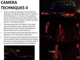 CAMERA TECHNIQUES IIThere is a close up zooming in on the trunk, the focal point of interest and then a cut to a close up which then zooms in on Jimmy. He is carrying a shovel, which brings to mind what could he need to bury as there are no flowers or gardening seeds around – foreshadowing death. Tommy has one hand in his blazer in the classic pose of reaching for a gun and you wait to see what he pulls out, but instead surprisingly it’s a kitchen knife and the tension builds up. The camera pans to Henry who the other two are looking at – he is the decision maker here. There is a close up on him opening the trunk so at last the audience shall see what was there making that noise, the slow zooming in on Henry’s wrist as he opens the trunk building up the anticipation.