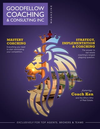 Strategy,
Implementation
& Coaching
The answer to
real estate
coaching’s longest
plaguing question.
E x c l u s i v e ly f o r T o p A g e n t s , B RO K ERS & T E A M S
Mastery
COACHING
Everything you need
to start dominating
your competition.
Coach Ken
and the Who’s Who
of Real Estate.
featuring...
 