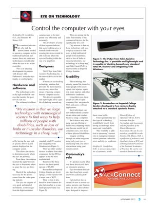 EYE ON TECHNOLOGY


                        Control the computer with your eyes
By Geoffrey W. Goodfellow,       cameras need to be inter-             They are aiming for the
O.D., and Dominick M.            preted very efficiently and      same functionality of the
Maino, O.D.                      accurately.                      commercial devices but for
                                      The developers of some      significantly less cost.


F
        or countless individu-   of these systems indicate             “My mission is that we
        als who lack the         that users looking across a      forge technology with neu-
        motor control needed     normal-sized room and            rological science to find
to operate a computer with a     wearing the device would be      ways to help millions of
traditional keyboard and         able to locate where the         people with disabilities,
mouse, there are some new        eyes are looking within the      such as loss of limbs or          Figure 1: The PCEye from Tobii Assistive
technologies available that      size of a grapefruit.            muscular disorders, use           Technology Inc. is portable and lightweight and
allow the eyes to act as the                                      technology in a cheap way,”       is capable of docking beneath any standard
controller.                      Designers                        said Aldo Faisal, Ph.D., a        retail PC monitor and integrating with
     This is an amazing                                           neuroscientist at Imperial        Windows.
development for patients              The PCEye from Tobii        College London.
with diseases like               Assistive Technology Inc. is
Parkinson’s, muscular dys-       the newest device to hit the     Usability
trophy, or cerebral palsy.       market.
                                      It boasts an eye-tracking        The technology has
                                 technology solution that         already opened the doors for
Hardware and                     provides the most intuitive,     many people with severe
software                         easy-to-use, stress-free         spinal cord injuries, repeti-
     The technology is driv-     means of gaining compre-         tive strain injuries, and other
en by high-resolution cam-       hensive computer access.         debilitative conditions.
eras that monitor the posi-           The device is portable           Using their eyes, these
tion of each eye.                and lightweight and is capa-     people are able to open
     The software is calibrat-   ble of docking beneath any       computer files, navigate the
                                                                                                    Figure 2: Researchers at Imperial College
                                                                  Web, and access software
                                                                                                    London developed a two-camera display
                                                                  applications.
   “My mission is that we forge                                        Such individuals can
                                                                                                    attached to a standard spectacle frame.

  technology with neurological                                    now independently commu-
                                                                  nicate online and conduct         these visual skills.            Illinois College of
   science to find ways to help                                   business using a computer.             Future patients that use   Optometry (ICO), ICO’s
      millions of people with                                          Such devices may also
                                                                  jump start an offering of
                                                                                                    this type of technology
                                                                                                    would likely benefit from
                                                                                                                                    assistant dean for
                                                                                                                                    Curriculum and Assessment
    disabilities, such as loss of                                 hands-free computing which        having accurate eye move-       and the president of the
                                                                  may become useful for all         ments and visual skills.        Illinois Optometric
limbs or muscular disorders, use                                  computer users, even those             This would be in addi-     Association. He can be con-
   technology in a cheap way.”                                    without physical disabilities.    tion to optometry’s current     tacted at ggoodfel@ico.edu.
                                                                       Imagine scrolling            role in managing computer       Dominick M. Maino, O.D. is
                                                                  through an online magazine        vision syndrome, refractive     a professor of pediatrics and
ed by having the user look       standard retail PC monitor       using only your eyes or           error, and dry eye syndrome.    binocluar vision at ICO and
at specific dots on a grid       and integrating with             interacting with your televi-                                     a Distinguished Practitioner
pattern displayed on the         Windows (see Figure 1).          sion without using your           Geoffrey G. Goodfellow,         of the National Academies
computer screen.                      There are other similar     remote control.                   O.D., is an associate profes-   of Practice. He can be con-
     This allows the device      devices available from other                                       sor of optometry at the         tacted at dmaino@ico.edu.
to determine exactly where       companies, but the PCEye         Optometry’s
the eyes are pointing.           appears to be the most
     From there, the cameras     sophisticated.
                                                                  role
monitor the angle between             Retail cost for these            It’s unclear exactly what
the eyes to determine where      devices has been quoted          role these devices will have
in space the eyes are look-      upward of $5,000.                on optometric practice.
ing.                                  Researchers at Imperial          Eye movement deficien-
     Much of the technology      College London are devel-        cies have long been associ-
necessary for the device         oping a similar system with      ated with academic prob-
comes from the video gam-        a target cost of $125.           lems.
ing industry.                         Their system is also             Optometrists have a
     The eyes are capable of     based on a two-camera dis-       variety of tests to assess sac-
very quick and detailed          play but attached to a stan-     cades, pursuits, and fixation;
movements, so the images         dard spectacle frame (see        there are also a host of ther-
from the high-resolution         Figure 2).                       apies designed to improve



                                                                                                                                     NOVEMBER 2012              33
 