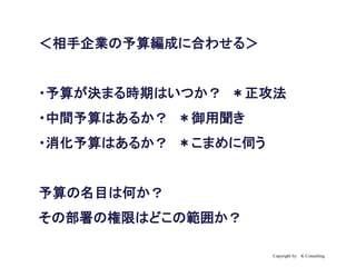 Copyright by K Consulting
＜相手企業の予算編成に合わせる＞
・予算が決まる時期はいつか？ ＊正攻法
・中間予算はあるか？ ＊御用聞き
・消化予算はあるか？ ＊こまめに伺う
予算の名目は何か？
その部署の権限はどこの範囲か？
 