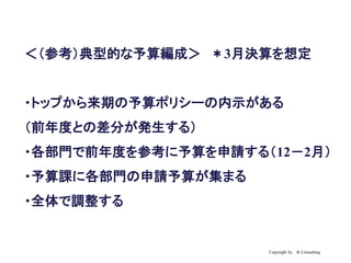 Copyright by K Consulting
＜（参考）典型的な予算編成＞ ＊3月決算を想定
・トップから来期の予算ポリシーの内示がある
（前年度との差分が発生する）
・各部門で前年度を参考に予算を申請する（12－2月）
・予算課に各部門の申請予算が集まる
・全体で調整する
 