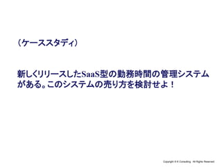 Copyright © K Consulting All Rights Reserved.
（ケーススタディ）
新しくリリースしたSaaS型の勤務時間の管理システム
がある。このシステムの売り方を検討せよ！
 
