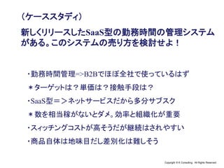 Copyright © K Consulting All Rights Reserved.
（ケーススタディ）
新しくリリースしたSaaS型の勤務時間の管理システム
がある。このシステムの売り方を検討せよ！
・勤務時間管理=>B2Bでほぼ全社で使っているはず
＊ターゲットは？単価は？接触手段は？
・SaaS型＝＞ネットサービスだから多分サブスク
＊数を相当稼がないとダメ。効率と組織化が重要
・スィッチングコストが高そうだが継続はされやすい
・商品自体は地味目だし差別化は難しそう
 