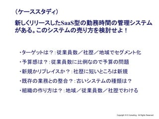 Copyright © K Consulting All Rights Reserved.
（ケーススタディ）
新しくリリースしたSaaS型の勤務時間の管理システム
がある。このシステムの売り方を検討せよ！
・ターゲットは？：従業員数／社歴／地域でセグメント化
・予算感は？：従業員数に比例なので予算の問題
・新規かリプレイスか？：社歴に短いところは新規
・既存の業務との整合？：古いシステムの種類は？
・組織の作り方は？：地域／従業員数／社歴でわける
 