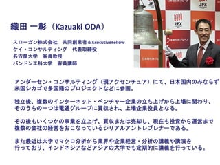 スローガン株式会社 共同創業者＆ExecutiveFellow
ケイ・コンサルティング 代表取締役
名古屋大学 客員教授
バンドン工科大学 客員講師
アンダーセン・コンサルティング（現アクセンチュア）にて、日本国内のみならず
米国シカゴで多国籍のプロジェクトなどに参画。
独立後、複数のインターネット・ベンチャー企業の立ち上げから上場に関わり、
そのうちの一つは電通グループに買収され、上場企業役員となる。
その後もいくつかの事業を立上げ、買収または売却し、現在も投資から運営まで
複数の会社の経営をおこなっているシリアルアントレプレナーである。
また最近は大学でマクロ分析から業界や企業経営・分析の講義や講演を
行っており、インドネシアなどアジアの大学でも定期的に講義を行っている。
織田 一彰（Kazuaki ODA）
 