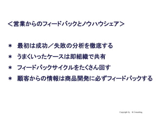 Copyright by K Consulting
＜営業からのフィードバックとノウハウシェア＞
＊ 最初は成功／失敗の分析を徹底する
＊ うまくいったケースは即組織で共有
＊ フィードバックサイクルをたくさん回す
＊ 顧客からの情報は商品開発に必ずフィードバックする
 