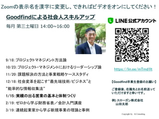 Copyright by K Consulting
卒業生LINE@ 登録のお願い
【Goodfind卒業生登録のお願い】
ご登録後、在籍先とお名前送って
いただけますと幸いです。
例) スローガン株式会社
山田太郎
URL：
https://lin.ee/mTmd1lt
ID：
@895wbijn
Zoomの表示名を漢字に変更し、できればビデオをオンにしてください！
Goodfindによる社会人スキルアップ
毎月 第三土曜日 14:00~16:00
9/18：プロジェクトマネジメント方法論
10/23：プロジェクト・マネジメントにおけるリーダーシップ論
11/20：課題解決の方法と事業戦略ケーススタディ
12/18：社会変革を起こす“最先端技術/ビジネス”と
“能率的な情報収集法“
1/15：実績の出る営業の基本と体制つくり
2/19：ゼロから学ぶ財務省表／会計入門講座
3/19：連続起業家から学ぶ新規事業の理論と事例
 