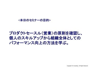 Copyright © K Consulting All Rights Reserved.
<本日のセミナーの目的>
プロダクトセースル（営業）の原則を確認し、
個人のスキルアップから組織全体としての
パフォーマンス向上の方法を学ぶ。
 