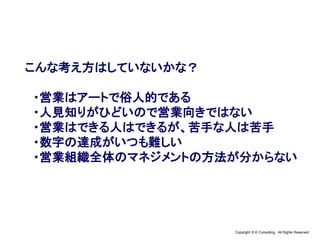 Copyright © K Consulting All Rights Reserved.
こんな考え方はしていないかな？
・営業はアートで俗人的である
・人見知りがひどいので営業向きではない
・営業はできる人はできるが、苦手な人は苦手
・数字の達成がいつも難しい
・営業組織全体のマネジメントの方法が分からない
 