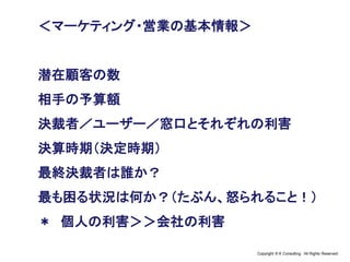 Copyright © K Consulting All Rights Reserved.
＜マーケティング・営業の基本情報＞
潜在顧客の数
相手の予算額
決裁者／ユーザー／窓口とそれぞれの利害
決算時期（決定時期）
最終決裁者は誰か？
最も困る状況は何か？（たぶん、怒られること！）
＊ 個人の利害＞＞会社の利害
 