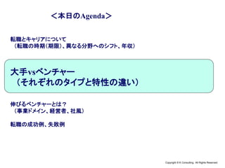Copyright © K Consulting All Rights Reserved.
＜本日のAgenda＞
転職とキャリアについて
（転職の時期（期限）、異なる分野へのシフト、年収）
大手vsベンチャー
（それぞれのタイプと特性の違い）
伸びるベンチャーとは？
（事業ドメイン、経営者、社風）
転職の成功例、失敗例
 