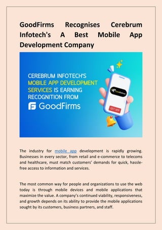 GoodFirms Recognises Cerebrum
Infotech's A Best Mobile App
Development Company
The industry for mobile app development is rapidly growing.
Businesses in every sector, from retail and e-commerce to telecoms
and healthcare, must match customers’ demands for quick, hassle-
free access to information and services.
The most common way for people and organizations to use the web
today is through mobile devices and mobile applications that
maximize the value. A company’s continued viability, responsiveness,
and growth depends on its ability to provide the mobile applications
sought by its customers, business partners, and staff.
 
