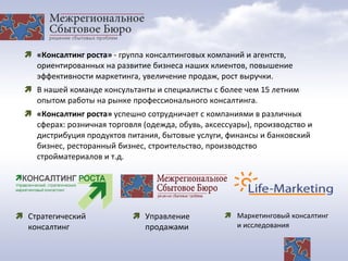  «Консалтинг роста» - группа консалтинговых компаний и агентств,
ориентированных на развитие бизнеса наших клиентов, повышение
эффективности маркетинга, увеличение продаж, рост выручки.
 В нашей команде консультанты и специалисты с более чем 15 летним
опытом работы на рынке профессионального консалтинга.
 «Консалтинг роста» успешно сотрудничает с компаниями в различных
сферах: розничная торговля (одежда, обувь, аксессуары), производство и
дистрибуция продуктов питания, бытовые услуги, финансы и банковский
бизнес, ресторанный бизнес, строительство, производство
стройматериалов и т.д.
 Управление
продажами
 Маркетинговый консалтинг
и исследования
 Стратегический
консалтинг
 