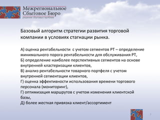 7
Базовый алгоритм стратегии развития торговой
компании в условиях стагнации рынка.
А) оценка рентабельности с учетом сегментов РТ – определение
минимального порога рентабельности для обслуживания РТ,
Б) определение наиболее перспективных сегментов на основе
внутренней кластеризации клиентов,
В) анализ рентабельности товарного портфеля с учетом
внутренней сегментации клиентов,
Г) оценка эффективности использования времени торгового
персонала (мониторинг),
Г) оптимизация маршрутов с учетом изменения клиентской
базы,
Д) более жесткая привязка клиент/ассортимент
 