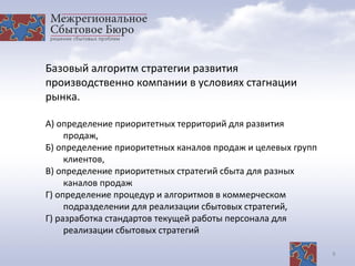 8
Базовый алгоритм стратегии развития
производственно компании в условиях стагнации
рынка.
А) определение приоритетных территорий для развития
продаж,
Б) определение приоритетных каналов продаж и целевых групп
клиентов,
В) определение приоритетных стратегий сбыта для разных
каналов продаж
Г) определение процедур и алгоритмов в коммерческом
подразделении для реализации сбытовых стратегий,
Г) разработка стандартов текущей работы персонала для
реализации сбытовых стратегий
 