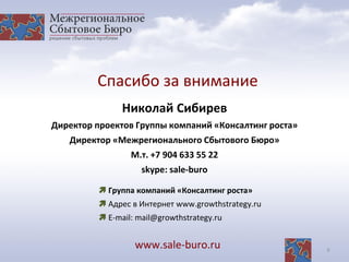 9
Спасибо за внимание
www.sale-buro.ru
Николай Сибирев
Директор проектов Группы компаний «Консалтинг роста»
Директор «Межрегионального Сбытового Бюро»
М.т. +7 904 633 55 22
skype: sale-buro
 Группа компаний «Консалтинг роста»
 Адрес в Интернет www.growthstrategy.ru
 E-mail: mail@growthstrategy.ru
 