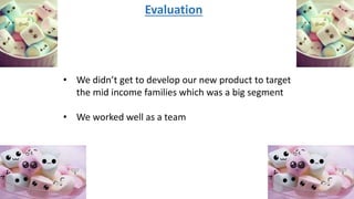 Evaluation
• We didn’t get to develop our new product to target
the mid income families which was a big segment
• We worked well as a team
 