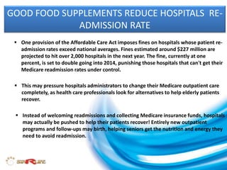 GOOD FOOD SUPPLEMENTS REDUCE HOSPITALS RE-
ADMISSION RATE
 One provision of the Affordable Care Act imposes fines on hospitals whose patient re-
admission rates exceed national averages. Fines estimated around $227 million are
projected to hit over 2,000 hospitals in the next year. The fine, currently at one
percent, is set to double going into 2014, punishing those hospitals that can't get their
Medicare readmission rates under control.
 This may pressure hospitals administrators to change their Medicare outpatient care
completely, as health care professionals look for alternatives to help elderly patients
recover.
 Instead of welcoming readmissions and collecting Medicare insurance funds, hospitals
may actually be pushed to help their patients recover! Entirely new outpatient
programs and follow-ups may birth, helping seniors get the nutrition and energy they
need to avoid readmission.
 