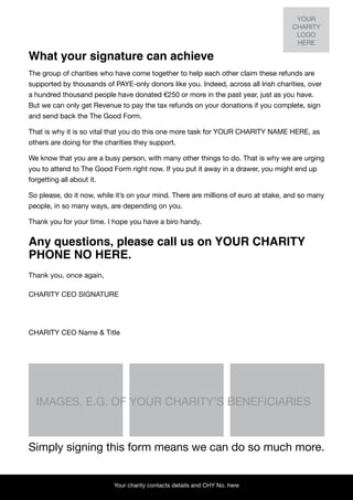 YOUR
                                                                                    CHARITY
                                                                                     LOGO
                                                                                     HERE

What your signature can achieve
The group of charities who have come together to help each other claim these refunds are
supported by thousands of PAYE-only donors like you. Indeed, across all Irish charities, over
a hundred thousand people have donated €250 or more in the past year, just as you have.
But we can only get Revenue to pay the tax refunds on your donations if you complete, sign
and send back the The Good Form.

That is why it is so vital that you do this one more task for YOUR CHARITY NAME HERE, as
others are doing for the charities they support.

We know that you are a busy person, with many other things to do. That is why we are urging
you to attend to The Good Form right now. If you put it away in a drawer, you might end up
forgetting all about it.

So please, do it now, while it’s on your mind. There are millions of euro at stake, and so many
people, in so many ways, are depending on you.

Thank you for your time. I hope you have a biro handy.


Any questions, please call us on YOUR CHARITY
PHONE NO HERE.
Thank you, once again,

CHARITY CEO SIGNATURE




CHARITY CEO Name & Title




  IMAGES, E.G. OF YOUR CHARITY’S BENEFICIARIES


Simply signing this form means we can do so much more.


                           Your charity contacts details and CHY No. here
 