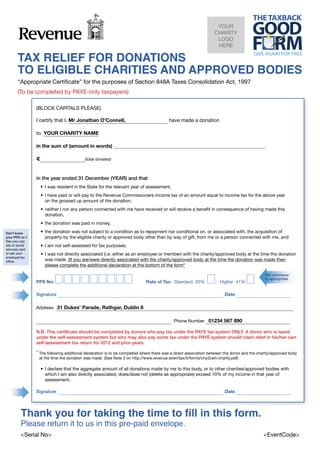 YOUR
                                                                                                                  CHARITY
                                                                                                                   LOGO
                                                                                                                   HERE

       TAX RELIEF FOR DONATIONS
       TO ELIGIBLE CHARITIES AND APPROVED BODIES
       “Appropriate Certificate” for the purposes of Section 848A Taxes Consolidation Act, 1997
       (To be completed by PAYE-only taxpayers)

                 (BLOCK CAPITALS PLEASE)

                 I certify that I, Mr Jonathan O’Connell,                                have made a donation

                 to YOUR CHARITY NAME

                 in the sum of (amount in words)

                 €                         (total donated)



                 in the year ended 31 December (YEAR) and that
                     •	 I was resident in the State for the relevant year of assessment,
                     •	 I have paid or will pay to the Revenue Commissioners income tax of an amount equal to income tax for the above year
                        on the grossed up amount of the donation,
                     •	 neither I nor any person connected with me have received or will receive a benefit in consequence of having made this
                        donation,
                     •	 the donation was paid in money,

Don’t know           •	 the donation was not subject to a condition as to repayment nor conditional on, or associated with, the acquisition of
your PPS no.?           property by the eligible charity or approved body other than by way of gift, from me or a person connected with me, and
See your pay
slip or social       •	 I am not self-assessed for tax purposes.
services card
or ask your          •	 I was not directly associated (i.e. either as an employee or member) with the charity/approved body at the time the donation
employer/tax
office.                 was made. (If you are/were directly associated with the charity/approved body at the time the donation was made then
                        please complete the additional declaration at the bottom of the form*
                 	
                                                                                                                                              Tick whichever
                                                                                                                                              is appropriate
                 PPS No:                                                     Rate of Tax: Standard 20%               Higher 41%
                 	
                 Signature                                                                                              Date

                 Address: 31 Dukes’ Parade, Rathgar, Dublin 8

                                                                                 Phone Number 01234 567 890
                 	
                 N.B. This certificate should be completed by donors who pay tax under the PAYE tax system ONLY. A donor who is taxed
                 under the self-assessment system but who may also pay some tax under the PAYE system should claim relief in his/her own
                 self-assessment tax return for 2012 and prior years.
                 	
                 *	 The following additional declaration is to be completed where there was a direct association between the donor and the charity/approved body
                    at the time the donation was made (See Note 3 on http://www.revenue.ie/en/tax/it/forms/chy2cert-charity.pdf)
                 	
                     •	 I declare that the aggregate amount of all donations made by me to this body, or to other charities/approved bodies with
                        which I am also directly associated, does/does not (delete as appropriate) exceed 10% of my income in that year of
                        assessment.

                 Signature                                                                                              Date




         Thank you for taking the time to fill in this form.
         Please return it to us in this pre-paid envelope.
         <Serial No>	                                                                                                                        <EventCode>
 