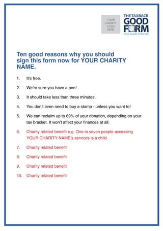 YOUR
                                                    CHARITY
                                                     LOGO
                                                     HERE




Ten good reasons why you should
sign this form now for YOUR CHARITY
NAME.
1.		 It’s free.

2.		 We’re sure you have a pen!

3.		 It should take less than three minutes.

4.		 You don’t even need to buy a stamp - unless you want to!

5.		 We can reclaim up to 69% of your donation, depending on your
   	 tax bracket. It won’t affect your finances at all.

6.		 Charity related benefit e.g. One in seven people accessing
   	 YOUR CHARITY NAME’s services is a child.

7.		 Charity related benefit

8.		 Charity related benefit

9.		 Charity related benefit

10.	 Charity related benefit
 