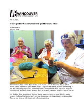 July 25, 2013
What's good for Vancouver seniors is good for us as a whole
Martha Perkins
July 25, 2013
Between these three women there are 271 years of life and all the stories that go with it.
Violet, centre, is 91 while Tanja and Ida are 90. They still live on their own and want to keep it
that way for as long as possible. Their independence is important to them, but so are programs
offered by the West End Seniors Network, such as the weekly knitting group. — Martha Perkins
Not thinking about something in the hope it wont happen is never the most effective coping
strategy. And it definitely wont work as a plan for dealing with the challenges of getting older.
Thats as true for us as individuals as it is for us as a society.
 