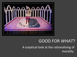 GOOD FOR WHAT?
A sceptical look at the rationalising of
morality
 