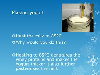 Making yogurt




Heat the milk to 85ºC
Why would you do this?


Heating to 85ºC denatures the
 whey proteins and makes the
 yogurt thicker it also further
 pasteurises the milk
 
